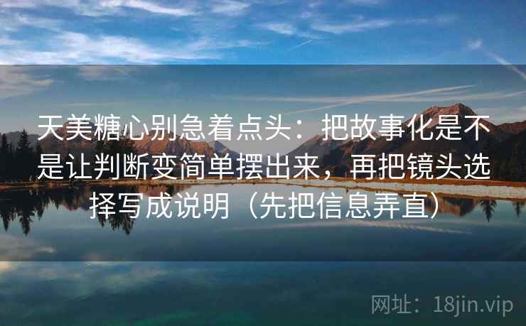 天美糖心别急着点头：把故事化是不是让判断变简单摆出来，再把镜头选择写成说明（先把信息弄直）  第2张