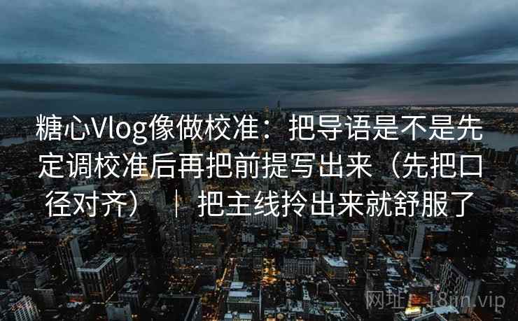 糖心Vlog像做校准：把导语是不是先定调校准后再把前提写出来（先把口径对齐） ｜ 把主线拎出来就舒服了